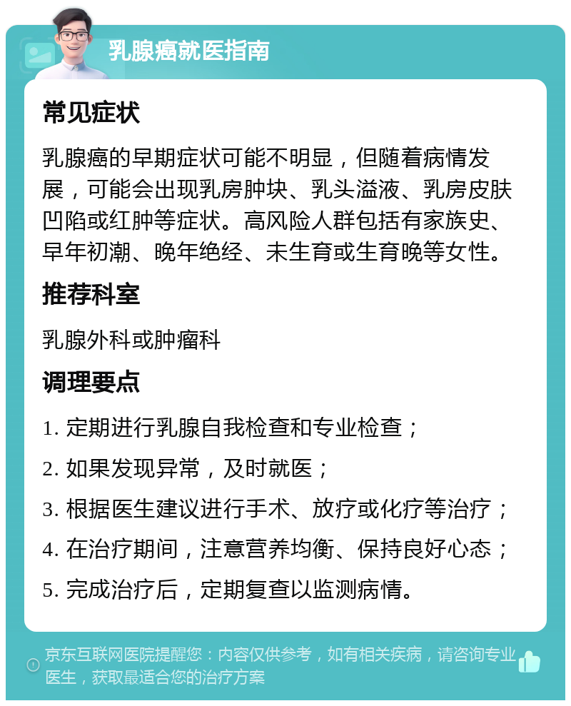 乳腺癌就医指南 常见症状 乳腺癌的早期症状可能不明显，但随着病情发展，可能会出现乳房肿块、乳头溢液、乳房皮肤凹陷或红肿等症状。高风险人群包括有家族史、早年初潮、晚年绝经、未生育或生育晚等女性。 推荐科室 乳腺外科或肿瘤科 调理要点 1. 定期进行乳腺自我检查和专业检查； 2. 如果发现异常，及时就医； 3. 根据医生建议进行手术、放疗或化疗等治疗； 4. 在治疗期间，注意营养均衡、保持良好心态； 5. 完成治疗后，定期复查以监测病情。