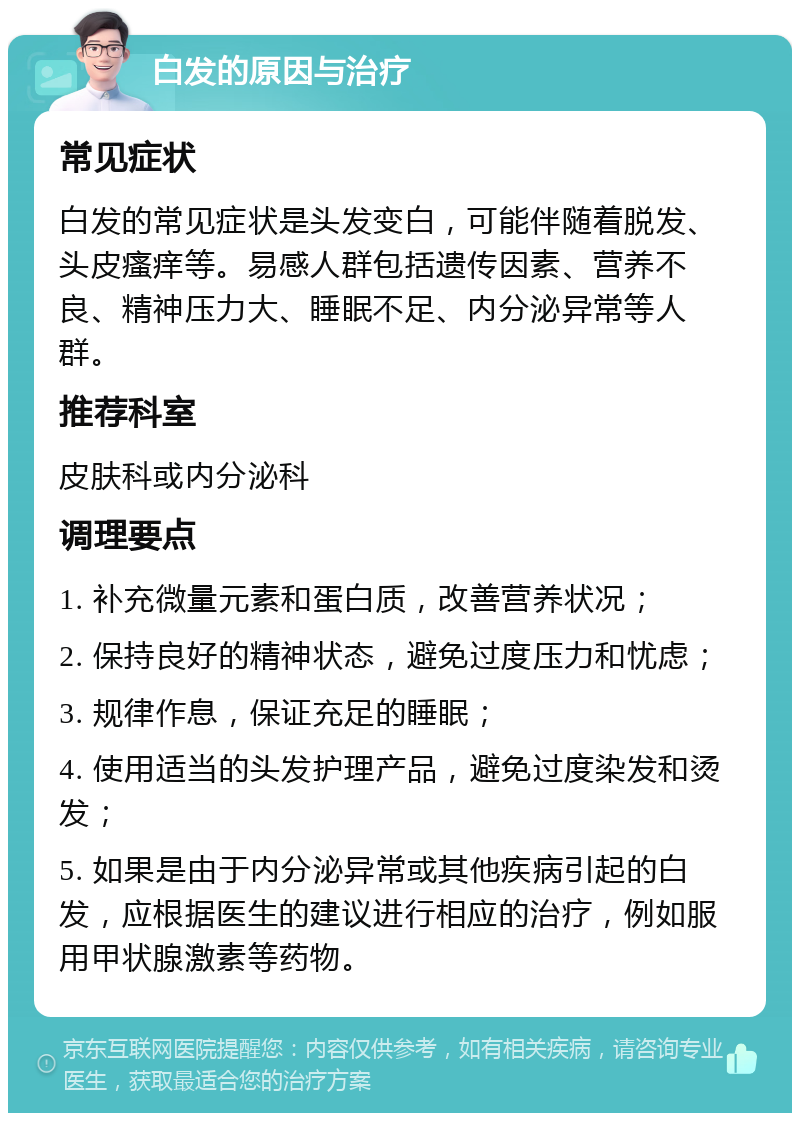 白发的原因与治疗 常见症状 白发的常见症状是头发变白，可能伴随着脱发、头皮瘙痒等。易感人群包括遗传因素、营养不良、精神压力大、睡眠不足、内分泌异常等人群。 推荐科室 皮肤科或内分泌科 调理要点 1. 补充微量元素和蛋白质，改善营养状况； 2. 保持良好的精神状态，避免过度压力和忧虑； 3. 规律作息，保证充足的睡眠； 4. 使用适当的头发护理产品，避免过度染发和烫发； 5. 如果是由于内分泌异常或其他疾病引起的白发，应根据医生的建议进行相应的治疗，例如服用甲状腺激素等药物。