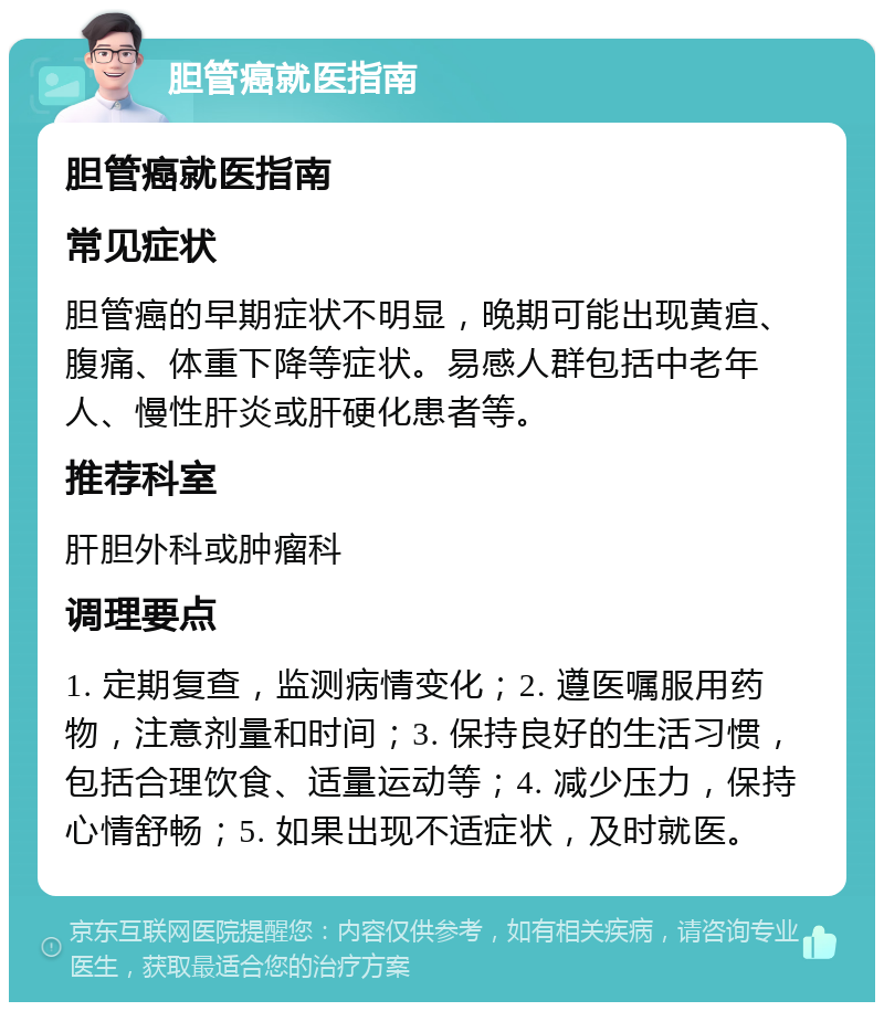 胆管癌就医指南 胆管癌就医指南 常见症状 胆管癌的早期症状不明显，晚期可能出现黄疸、腹痛、体重下降等症状。易感人群包括中老年人、慢性肝炎或肝硬化患者等。 推荐科室 肝胆外科或肿瘤科 调理要点 1. 定期复查，监测病情变化；2. 遵医嘱服用药物，注意剂量和时间；3. 保持良好的生活习惯，包括合理饮食、适量运动等；4. 减少压力，保持心情舒畅；5. 如果出现不适症状，及时就医。