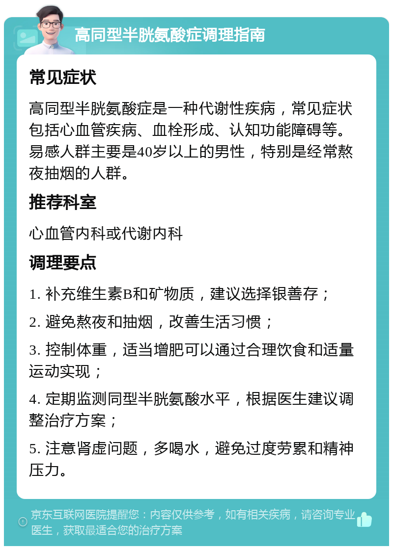 高同型半胱氨酸症调理指南 常见症状 高同型半胱氨酸症是一种代谢性疾病，常见症状包括心血管疾病、血栓形成、认知功能障碍等。易感人群主要是40岁以上的男性，特别是经常熬夜抽烟的人群。 推荐科室 心血管内科或代谢内科 调理要点 1. 补充维生素B和矿物质，建议选择银善存； 2. 避免熬夜和抽烟，改善生活习惯； 3. 控制体重，适当增肥可以通过合理饮食和适量运动实现； 4. 定期监测同型半胱氨酸水平，根据医生建议调整治疗方案； 5. 注意肾虚问题，多喝水，避免过度劳累和精神压力。