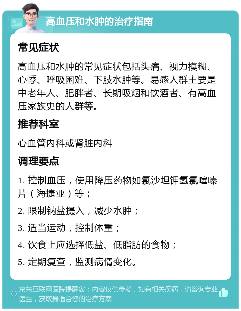 高血压和水肿的治疗指南 常见症状 高血压和水肿的常见症状包括头痛、视力模糊、心悸、呼吸困难、下肢水肿等。易感人群主要是中老年人、肥胖者、长期吸烟和饮酒者、有高血压家族史的人群等。 推荐科室 心血管内科或肾脏内科 调理要点 1. 控制血压，使用降压药物如氯沙坦钾氢氯噻嗪片（海捷亚）等； 2. 限制钠盐摄入，减少水肿； 3. 适当运动，控制体重； 4. 饮食上应选择低盐、低脂肪的食物； 5. 定期复查，监测病情变化。