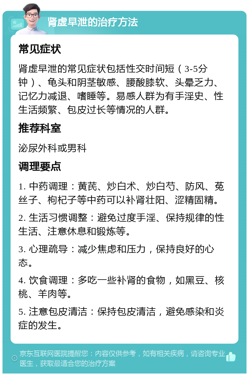 肾虚早泄的治疗方法 常见症状 肾虚早泄的常见症状包括性交时间短（3-5分钟）、龟头和阴茎敏感、腰酸膝软、头晕乏力、记忆力减退、嗜睡等。易感人群为有手淫史、性生活频繁、包皮过长等情况的人群。 推荐科室 泌尿外科或男科 调理要点 1. 中药调理：黄芪、炒白术、炒白芍、防风、菟丝子、枸杞子等中药可以补肾壮阳、涩精固精。 2. 生活习惯调整：避免过度手淫、保持规律的性生活、注意休息和锻炼等。 3. 心理疏导：减少焦虑和压力，保持良好的心态。 4. 饮食调理：多吃一些补肾的食物，如黑豆、核桃、羊肉等。 5. 注意包皮清洁：保持包皮清洁，避免感染和炎症的发生。