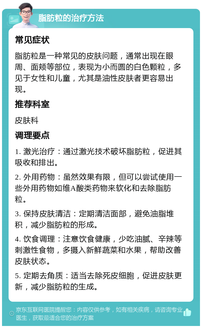 脂肪粒的治疗方法 常见症状 脂肪粒是一种常见的皮肤问题，通常出现在眼周、面颊等部位，表现为小而圆的白色颗粒，多见于女性和儿童，尤其是油性皮肤者更容易出现。 推荐科室 皮肤科 调理要点 1. 激光治疗：通过激光技术破坏脂肪粒，促进其吸收和排出。 2. 外用药物：虽然效果有限，但可以尝试使用一些外用药物如维A酸类药物来软化和去除脂肪粒。 3. 保持皮肤清洁：定期清洁面部，避免油脂堆积，减少脂肪粒的形成。 4. 饮食调理：注意饮食健康，少吃油腻、辛辣等刺激性食物，多摄入新鲜蔬菜和水果，帮助改善皮肤状态。 5. 定期去角质：适当去除死皮细胞，促进皮肤更新，减少脂肪粒的生成。