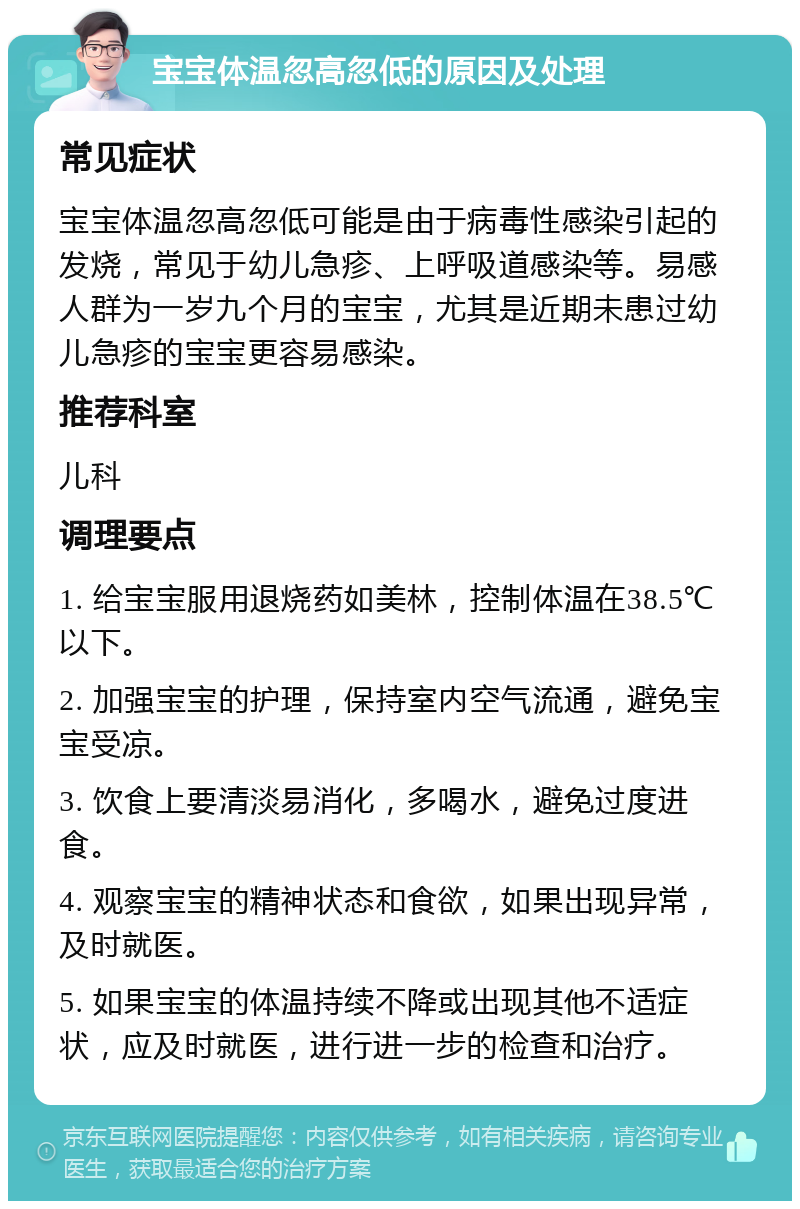 宝宝体温忽高忽低的原因及处理 常见症状 宝宝体温忽高忽低可能是由于病毒性感染引起的发烧，常见于幼儿急疹、上呼吸道感染等。易感人群为一岁九个月的宝宝，尤其是近期未患过幼儿急疹的宝宝更容易感染。 推荐科室 儿科 调理要点 1. 给宝宝服用退烧药如美林，控制体温在38.5℃以下。 2. 加强宝宝的护理，保持室内空气流通，避免宝宝受凉。 3. 饮食上要清淡易消化，多喝水，避免过度进食。 4. 观察宝宝的精神状态和食欲，如果出现异常，及时就医。 5. 如果宝宝的体温持续不降或出现其他不适症状，应及时就医，进行进一步的检查和治疗。