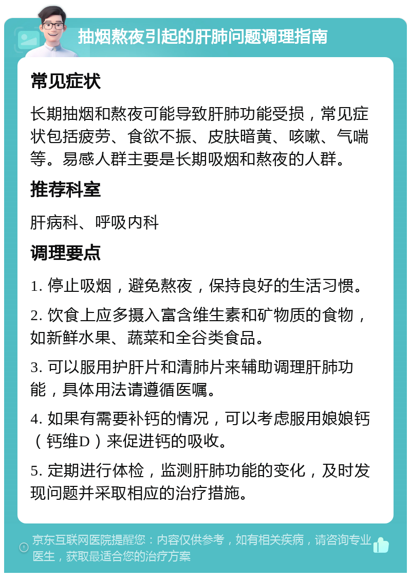 抽烟熬夜引起的肝肺问题调理指南 常见症状 长期抽烟和熬夜可能导致肝肺功能受损，常见症状包括疲劳、食欲不振、皮肤暗黄、咳嗽、气喘等。易感人群主要是长期吸烟和熬夜的人群。 推荐科室 肝病科、呼吸内科 调理要点 1. 停止吸烟，避免熬夜，保持良好的生活习惯。 2. 饮食上应多摄入富含维生素和矿物质的食物，如新鲜水果、蔬菜和全谷类食品。 3. 可以服用护肝片和清肺片来辅助调理肝肺功能，具体用法请遵循医嘱。 4. 如果有需要补钙的情况，可以考虑服用娘娘钙（钙维D）来促进钙的吸收。 5. 定期进行体检，监测肝肺功能的变化，及时发现问题并采取相应的治疗措施。