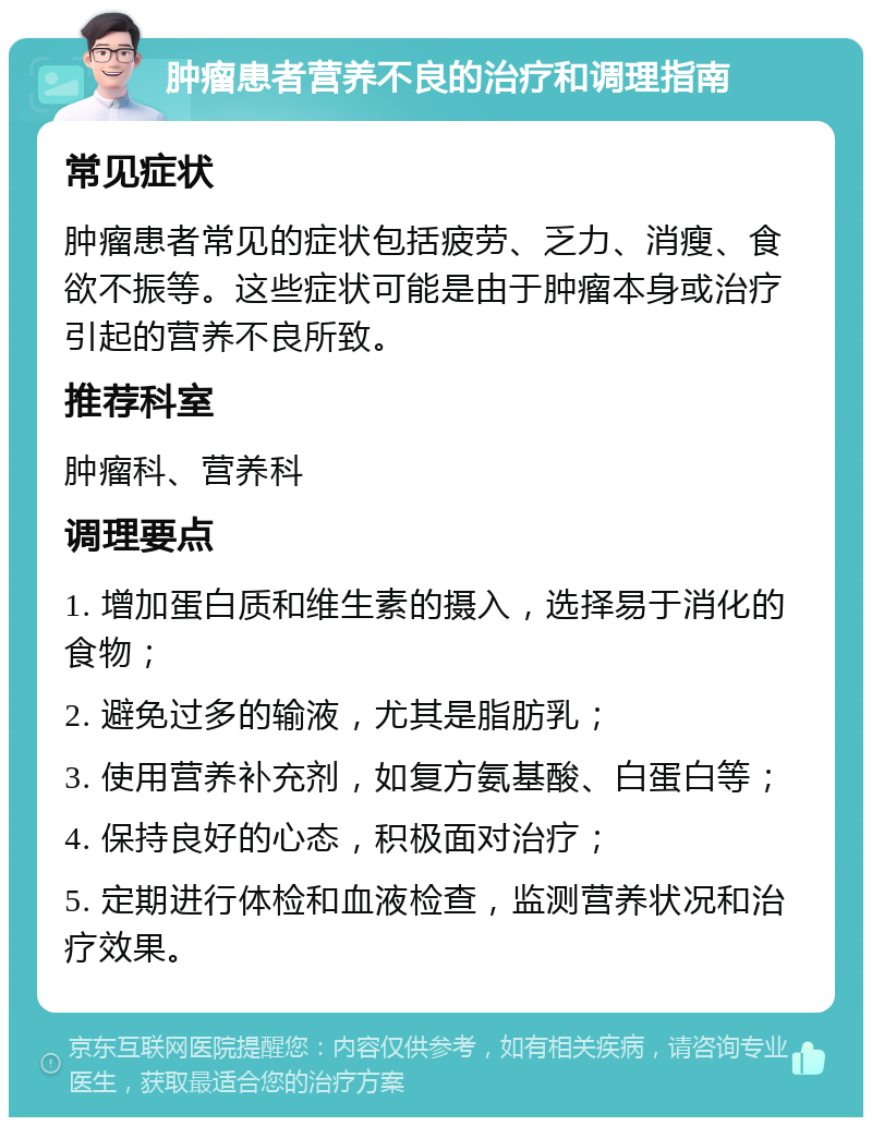 肿瘤患者营养不良的治疗和调理指南 常见症状 肿瘤患者常见的症状包括疲劳、乏力、消瘦、食欲不振等。这些症状可能是由于肿瘤本身或治疗引起的营养不良所致。 推荐科室 肿瘤科、营养科 调理要点 1. 增加蛋白质和维生素的摄入，选择易于消化的食物； 2. 避免过多的输液，尤其是脂肪乳； 3. 使用营养补充剂，如复方氨基酸、白蛋白等； 4. 保持良好的心态，积极面对治疗； 5. 定期进行体检和血液检查，监测营养状况和治疗效果。