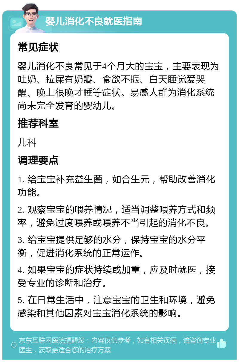 婴儿消化不良就医指南 常见症状 婴儿消化不良常见于4个月大的宝宝，主要表现为吐奶、拉屎有奶瓣、食欲不振、白天睡觉爱哭醒、晚上很晚才睡等症状。易感人群为消化系统尚未完全发育的婴幼儿。 推荐科室 儿科 调理要点 1. 给宝宝补充益生菌，如合生元，帮助改善消化功能。 2. 观察宝宝的喂养情况，适当调整喂养方式和频率，避免过度喂养或喂养不当引起的消化不良。 3. 给宝宝提供足够的水分，保持宝宝的水分平衡，促进消化系统的正常运作。 4. 如果宝宝的症状持续或加重，应及时就医，接受专业的诊断和治疗。 5. 在日常生活中，注意宝宝的卫生和环境，避免感染和其他因素对宝宝消化系统的影响。