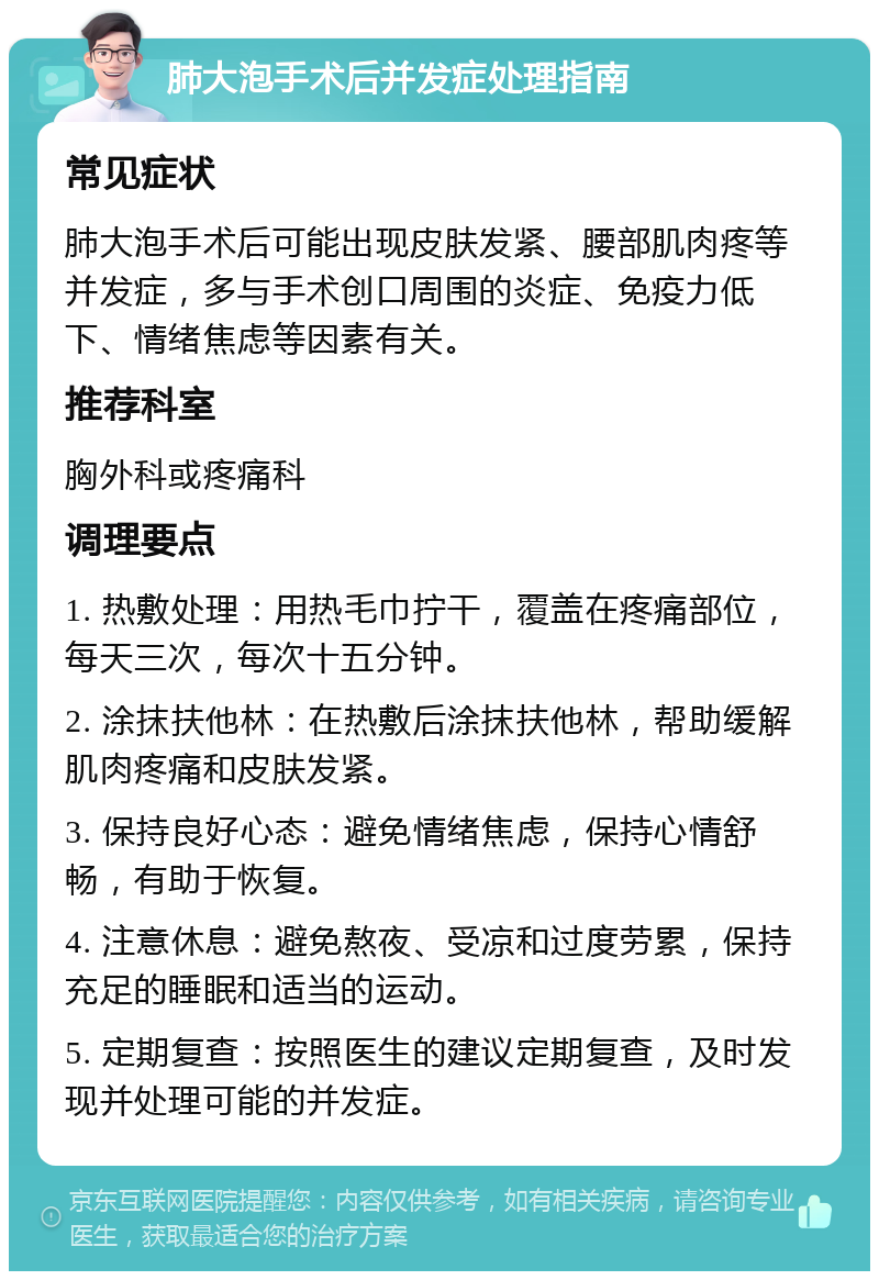 肺大泡手术后并发症处理指南 常见症状 肺大泡手术后可能出现皮肤发紧、腰部肌肉疼等并发症，多与手术创口周围的炎症、免疫力低下、情绪焦虑等因素有关。 推荐科室 胸外科或疼痛科 调理要点 1. 热敷处理：用热毛巾拧干，覆盖在疼痛部位，每天三次，每次十五分钟。 2. 涂抹扶他林：在热敷后涂抹扶他林，帮助缓解肌肉疼痛和皮肤发紧。 3. 保持良好心态：避免情绪焦虑，保持心情舒畅，有助于恢复。 4. 注意休息：避免熬夜、受凉和过度劳累，保持充足的睡眠和适当的运动。 5. 定期复查：按照医生的建议定期复查，及时发现并处理可能的并发症。