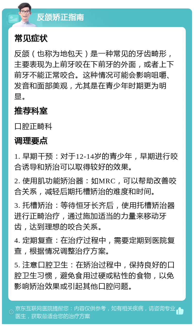 反颌矫正指南 常见症状 反颌（也称为地包天）是一种常见的牙齿畸形，主要表现为上前牙咬在下前牙的外面，或者上下前牙不能正常咬合。这种情况可能会影响咀嚼、发音和面部美观，尤其是在青少年时期更为明显。 推荐科室 口腔正畸科 调理要点 1. 早期干预：对于12-14岁的青少年，早期进行咬合诱导和矫治可以取得较好的效果。 2. 使用肌功能矫治器：如MRC，可以帮助改善咬合关系，减轻后期托槽矫治的难度和时间。 3. 托槽矫治：等待恒牙长齐后，使用托槽矫治器进行正畸治疗，通过施加适当的力量来移动牙齿，达到理想的咬合关系。 4. 定期复查：在治疗过程中，需要定期到医院复查，根据情况调整治疗方案。 5. 注意口腔卫生：在矫治过程中，保持良好的口腔卫生习惯，避免食用过硬或粘性的食物，以免影响矫治效果或引起其他口腔问题。