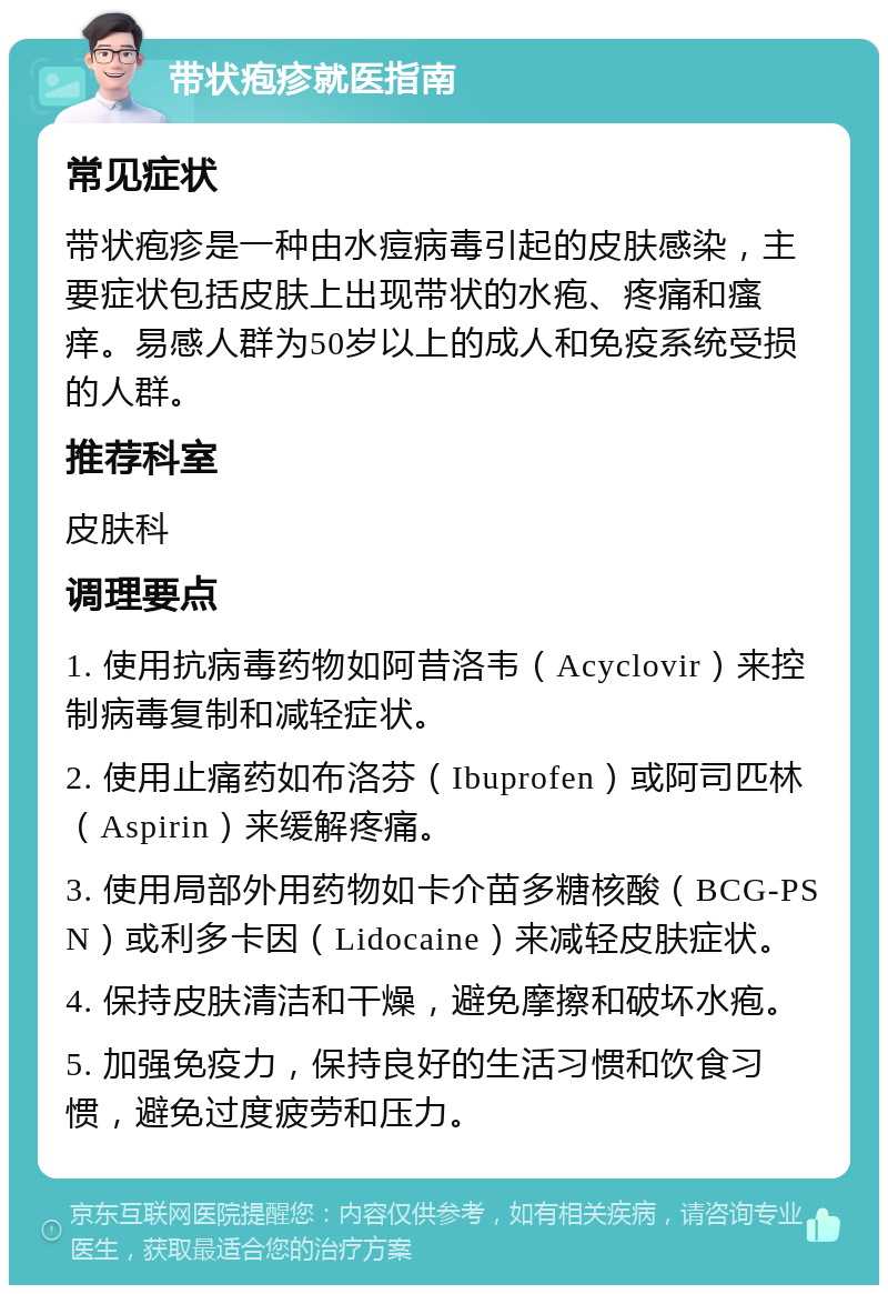 带状疱疹就医指南 常见症状 带状疱疹是一种由水痘病毒引起的皮肤感染，主要症状包括皮肤上出现带状的水疱、疼痛和瘙痒。易感人群为50岁以上的成人和免疫系统受损的人群。 推荐科室 皮肤科 调理要点 1. 使用抗病毒药物如阿昔洛韦（Acyclovir）来控制病毒复制和减轻症状。 2. 使用止痛药如布洛芬（Ibuprofen）或阿司匹林（Aspirin）来缓解疼痛。 3. 使用局部外用药物如卡介苗多糖核酸（BCG-PSN）或利多卡因（Lidocaine）来减轻皮肤症状。 4. 保持皮肤清洁和干燥，避免摩擦和破坏水疱。 5. 加强免疫力，保持良好的生活习惯和饮食习惯，避免过度疲劳和压力。