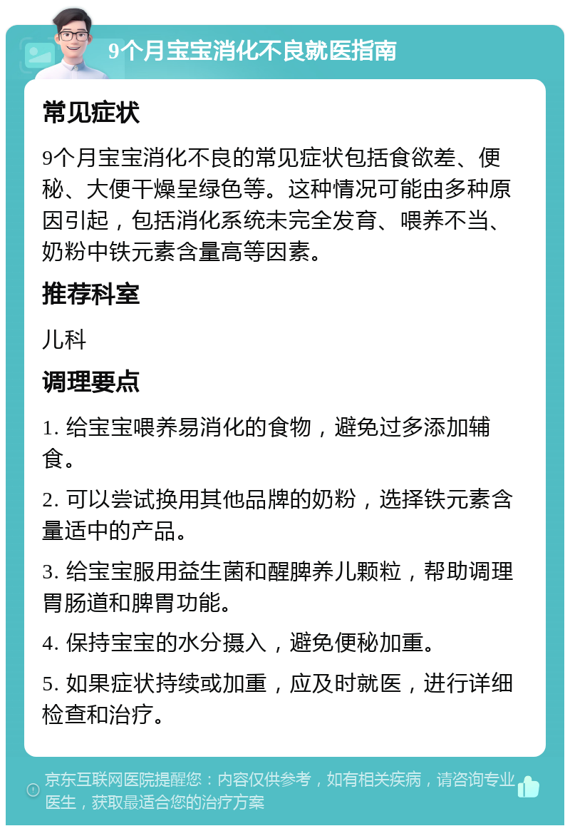 9个月宝宝消化不良就医指南 常见症状 9个月宝宝消化不良的常见症状包括食欲差、便秘、大便干燥呈绿色等。这种情况可能由多种原因引起，包括消化系统未完全发育、喂养不当、奶粉中铁元素含量高等因素。 推荐科室 儿科 调理要点 1. 给宝宝喂养易消化的食物，避免过多添加辅食。 2. 可以尝试换用其他品牌的奶粉，选择铁元素含量适中的产品。 3. 给宝宝服用益生菌和醒脾养儿颗粒，帮助调理胃肠道和脾胃功能。 4. 保持宝宝的水分摄入，避免便秘加重。 5. 如果症状持续或加重，应及时就医，进行详细检查和治疗。