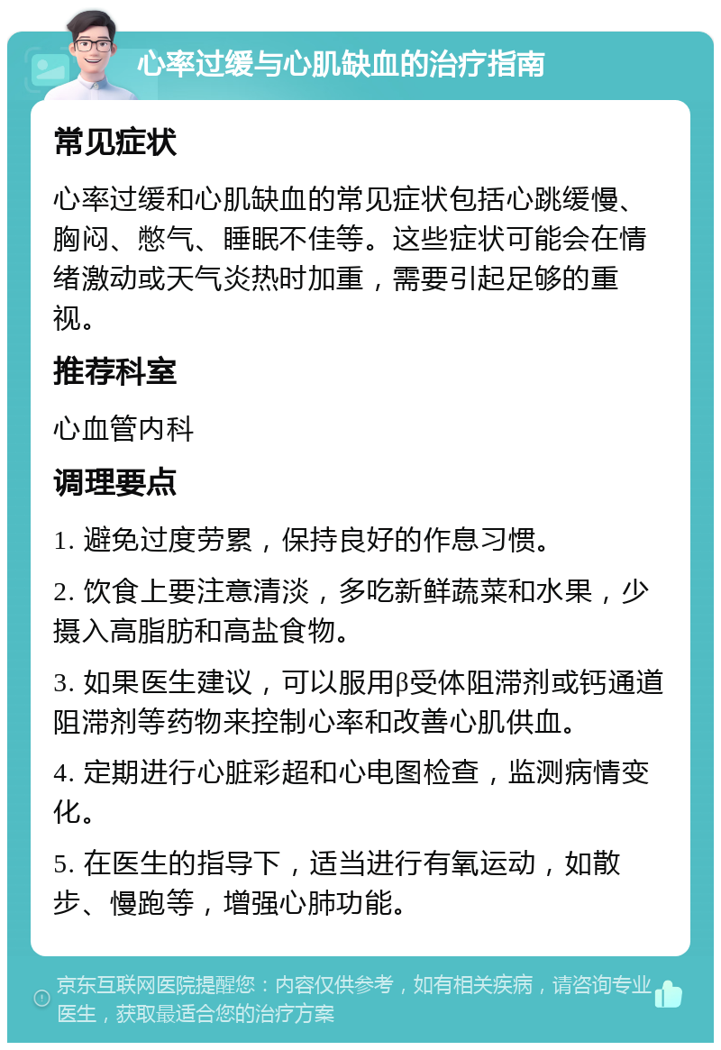 心率过缓与心肌缺血的治疗指南 常见症状 心率过缓和心肌缺血的常见症状包括心跳缓慢、胸闷、憋气、睡眠不佳等。这些症状可能会在情绪激动或天气炎热时加重，需要引起足够的重视。 推荐科室 心血管内科 调理要点 1. 避免过度劳累，保持良好的作息习惯。 2. 饮食上要注意清淡，多吃新鲜蔬菜和水果，少摄入高脂肪和高盐食物。 3. 如果医生建议，可以服用β受体阻滞剂或钙通道阻滞剂等药物来控制心率和改善心肌供血。 4. 定期进行心脏彩超和心电图检查，监测病情变化。 5. 在医生的指导下，适当进行有氧运动，如散步、慢跑等，增强心肺功能。