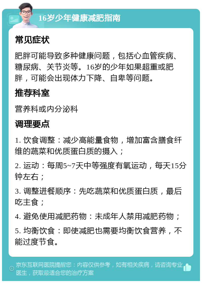 16岁少年健康减肥指南 常见症状 肥胖可能导致多种健康问题，包括心血管疾病、糖尿病、关节炎等。16岁的少年如果超重或肥胖，可能会出现体力下降、自卑等问题。 推荐科室 营养科或内分泌科 调理要点 1. 饮食调整：减少高能量食物，增加富含膳食纤维的蔬菜和优质蛋白质的摄入； 2. 运动：每周5~7天中等强度有氧运动，每天15分钟左右； 3. 调整进餐顺序：先吃蔬菜和优质蛋白质，最后吃主食； 4. 避免使用减肥药物：未成年人禁用减肥药物； 5. 均衡饮食：即使减肥也需要均衡饮食营养，不能过度节食。