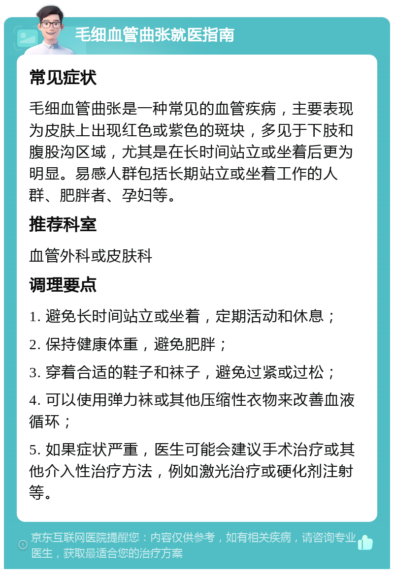 毛细血管曲张就医指南 常见症状 毛细血管曲张是一种常见的血管疾病，主要表现为皮肤上出现红色或紫色的斑块，多见于下肢和腹股沟区域，尤其是在长时间站立或坐着后更为明显。易感人群包括长期站立或坐着工作的人群、肥胖者、孕妇等。 推荐科室 血管外科或皮肤科 调理要点 1. 避免长时间站立或坐着，定期活动和休息； 2. 保持健康体重，避免肥胖； 3. 穿着合适的鞋子和袜子，避免过紧或过松； 4. 可以使用弹力袜或其他压缩性衣物来改善血液循环； 5. 如果症状严重，医生可能会建议手术治疗或其他介入性治疗方法，例如激光治疗或硬化剂注射等。