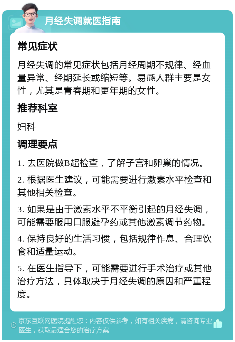 月经失调就医指南 常见症状 月经失调的常见症状包括月经周期不规律、经血量异常、经期延长或缩短等。易感人群主要是女性，尤其是青春期和更年期的女性。 推荐科室 妇科 调理要点 1. 去医院做B超检查，了解子宫和卵巢的情况。 2. 根据医生建议，可能需要进行激素水平检查和其他相关检查。 3. 如果是由于激素水平不平衡引起的月经失调，可能需要服用口服避孕药或其他激素调节药物。 4. 保持良好的生活习惯，包括规律作息、合理饮食和适量运动。 5. 在医生指导下，可能需要进行手术治疗或其他治疗方法，具体取决于月经失调的原因和严重程度。