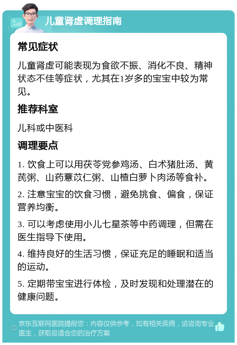 儿童肾虚调理指南 常见症状 儿童肾虚可能表现为食欲不振、消化不良、精神状态不佳等症状，尤其在1岁多的宝宝中较为常见。 推荐科室 儿科或中医科 调理要点 1. 饮食上可以用茯苓党参鸡汤、白术猪肚汤、黄芪粥、山药薏苡仁粥、山楂白萝卜肉汤等食补。 2. 注意宝宝的饮食习惯，避免挑食、偏食，保证营养均衡。 3. 可以考虑使用小儿七星茶等中药调理，但需在医生指导下使用。 4. 维持良好的生活习惯，保证充足的睡眠和适当的运动。 5. 定期带宝宝进行体检，及时发现和处理潜在的健康问题。