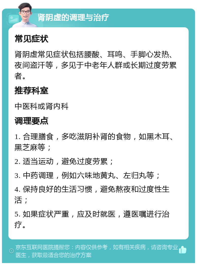 肾阴虚的调理与治疗 常见症状 肾阴虚常见症状包括腰酸、耳鸣、手脚心发热、夜间盗汗等，多见于中老年人群或长期过度劳累者。 推荐科室 中医科或肾内科 调理要点 1. 合理膳食，多吃滋阴补肾的食物，如黑木耳、黑芝麻等； 2. 适当运动，避免过度劳累； 3. 中药调理，例如六味地黄丸、左归丸等； 4. 保持良好的生活习惯，避免熬夜和过度性生活； 5. 如果症状严重，应及时就医，遵医嘱进行治疗。