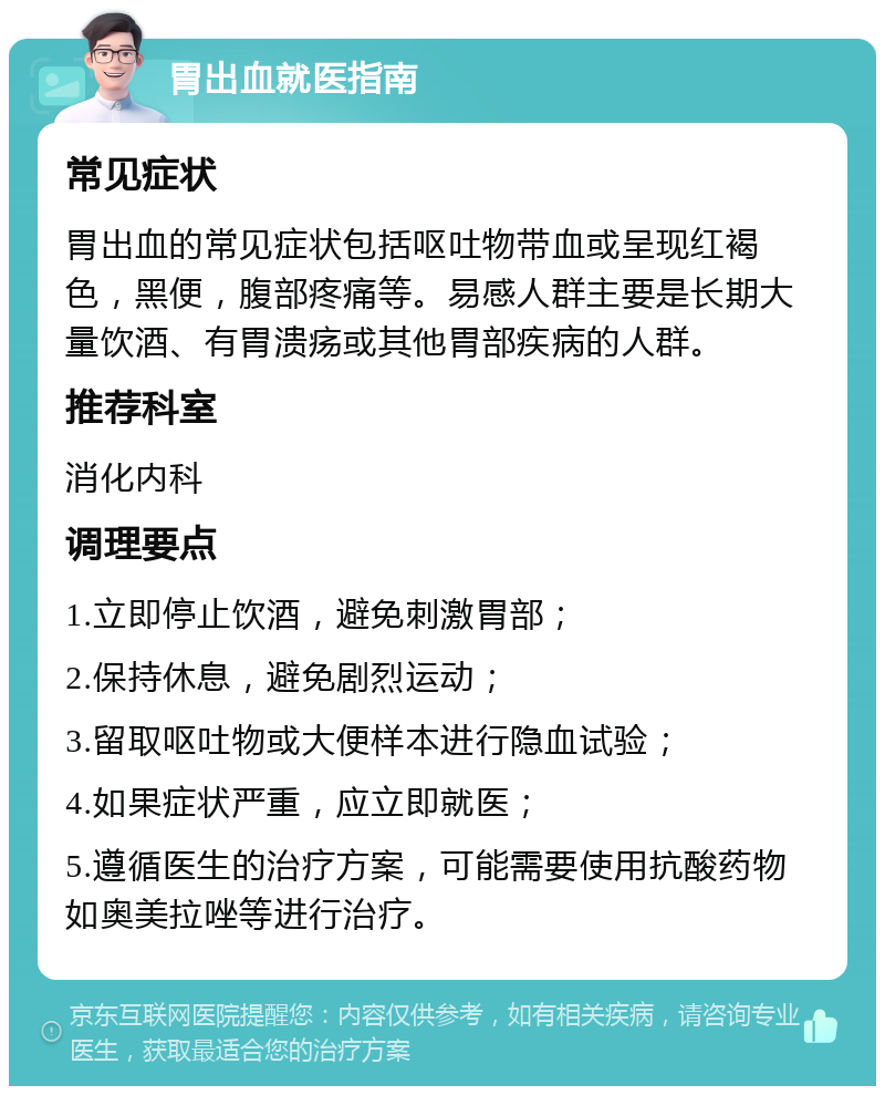 胃出血就医指南 常见症状 胃出血的常见症状包括呕吐物带血或呈现红褐色，黑便，腹部疼痛等。易感人群主要是长期大量饮酒、有胃溃疡或其他胃部疾病的人群。 推荐科室 消化内科 调理要点 1.立即停止饮酒，避免刺激胃部； 2.保持休息，避免剧烈运动； 3.留取呕吐物或大便样本进行隐血试验； 4.如果症状严重，应立即就医； 5.遵循医生的治疗方案，可能需要使用抗酸药物如奥美拉唑等进行治疗。