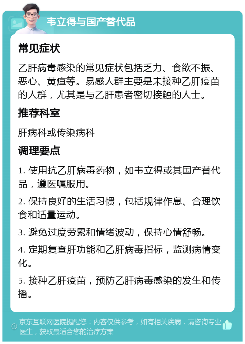 韦立得与国产替代品 常见症状 乙肝病毒感染的常见症状包括乏力、食欲不振、恶心、黄疸等。易感人群主要是未接种乙肝疫苗的人群，尤其是与乙肝患者密切接触的人士。 推荐科室 肝病科或传染病科 调理要点 1. 使用抗乙肝病毒药物，如韦立得或其国产替代品，遵医嘱服用。 2. 保持良好的生活习惯，包括规律作息、合理饮食和适量运动。 3. 避免过度劳累和情绪波动，保持心情舒畅。 4. 定期复查肝功能和乙肝病毒指标，监测病情变化。 5. 接种乙肝疫苗，预防乙肝病毒感染的发生和传播。