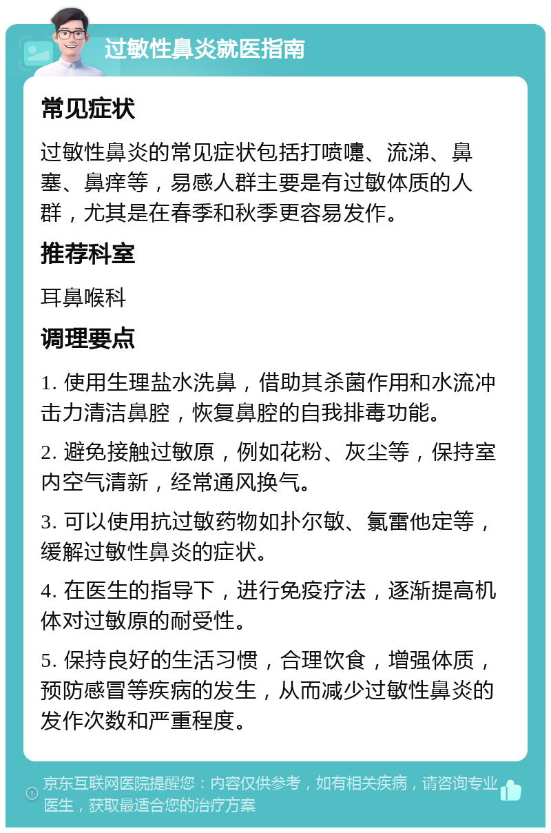 过敏性鼻炎就医指南 常见症状 过敏性鼻炎的常见症状包括打喷嚏、流涕、鼻塞、鼻痒等，易感人群主要是有过敏体质的人群，尤其是在春季和秋季更容易发作。 推荐科室 耳鼻喉科 调理要点 1. 使用生理盐水洗鼻，借助其杀菌作用和水流冲击力清洁鼻腔，恢复鼻腔的自我排毒功能。 2. 避免接触过敏原，例如花粉、灰尘等，保持室内空气清新，经常通风换气。 3. 可以使用抗过敏药物如扑尔敏、氯雷他定等，缓解过敏性鼻炎的症状。 4. 在医生的指导下，进行免疫疗法，逐渐提高机体对过敏原的耐受性。 5. 保持良好的生活习惯，合理饮食，增强体质，预防感冒等疾病的发生，从而减少过敏性鼻炎的发作次数和严重程度。