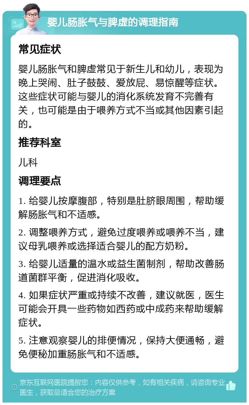 婴儿肠胀气与脾虚的调理指南 常见症状 婴儿肠胀气和脾虚常见于新生儿和幼儿，表现为晚上哭闹、肚子鼓鼓、爱放屁、易惊醒等症状。这些症状可能与婴儿的消化系统发育不完善有关，也可能是由于喂养方式不当或其他因素引起的。 推荐科室 儿科 调理要点 1. 给婴儿按摩腹部，特别是肚脐眼周围，帮助缓解肠胀气和不适感。 2. 调整喂养方式，避免过度喂养或喂养不当，建议母乳喂养或选择适合婴儿的配方奶粉。 3. 给婴儿适量的温水或益生菌制剂，帮助改善肠道菌群平衡，促进消化吸收。 4. 如果症状严重或持续不改善，建议就医，医生可能会开具一些药物如西药或中成药来帮助缓解症状。 5. 注意观察婴儿的排便情况，保持大便通畅，避免便秘加重肠胀气和不适感。