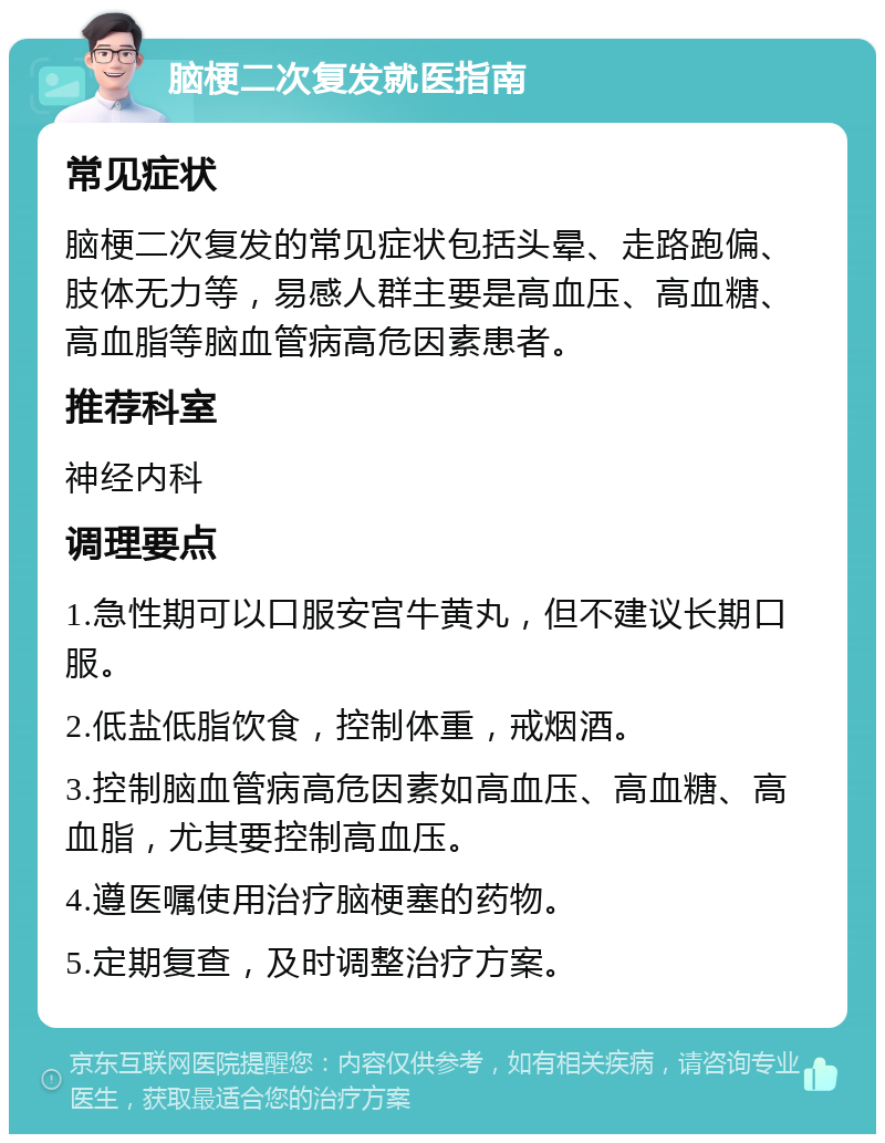 脑梗二次复发就医指南 常见症状 脑梗二次复发的常见症状包括头晕、走路跑偏、肢体无力等，易感人群主要是高血压、高血糖、高血脂等脑血管病高危因素患者。 推荐科室 神经内科 调理要点 1.急性期可以口服安宫牛黄丸，但不建议长期口服。 2.低盐低脂饮食，控制体重，戒烟酒。 3.控制脑血管病高危因素如高血压、高血糖、高血脂，尤其要控制高血压。 4.遵医嘱使用治疗脑梗塞的药物。 5.定期复查，及时调整治疗方案。