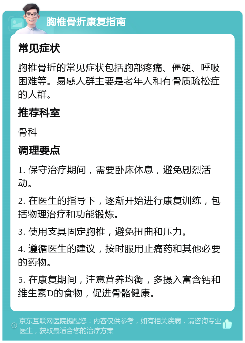 胸椎骨折康复指南 常见症状 胸椎骨折的常见症状包括胸部疼痛、僵硬、呼吸困难等。易感人群主要是老年人和有骨质疏松症的人群。 推荐科室 骨科 调理要点 1. 保守治疗期间，需要卧床休息，避免剧烈活动。 2. 在医生的指导下，逐渐开始进行康复训练，包括物理治疗和功能锻炼。 3. 使用支具固定胸椎，避免扭曲和压力。 4. 遵循医生的建议，按时服用止痛药和其他必要的药物。 5. 在康复期间，注意营养均衡，多摄入富含钙和维生素D的食物，促进骨骼健康。