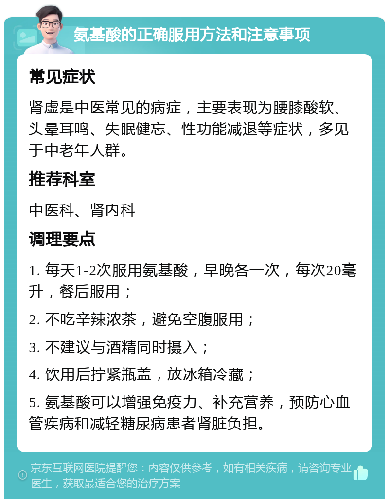 氨基酸的正确服用方法和注意事项 常见症状 肾虚是中医常见的病症，主要表现为腰膝酸软、头晕耳鸣、失眠健忘、性功能减退等症状，多见于中老年人群。 推荐科室 中医科、肾内科 调理要点 1. 每天1-2次服用氨基酸，早晚各一次，每次20毫升，餐后服用； 2. 不吃辛辣浓茶，避免空腹服用； 3. 不建议与酒精同时摄入； 4. 饮用后拧紧瓶盖，放冰箱冷藏； 5. 氨基酸可以增强免疫力、补充营养，预防心血管疾病和减轻糖尿病患者肾脏负担。