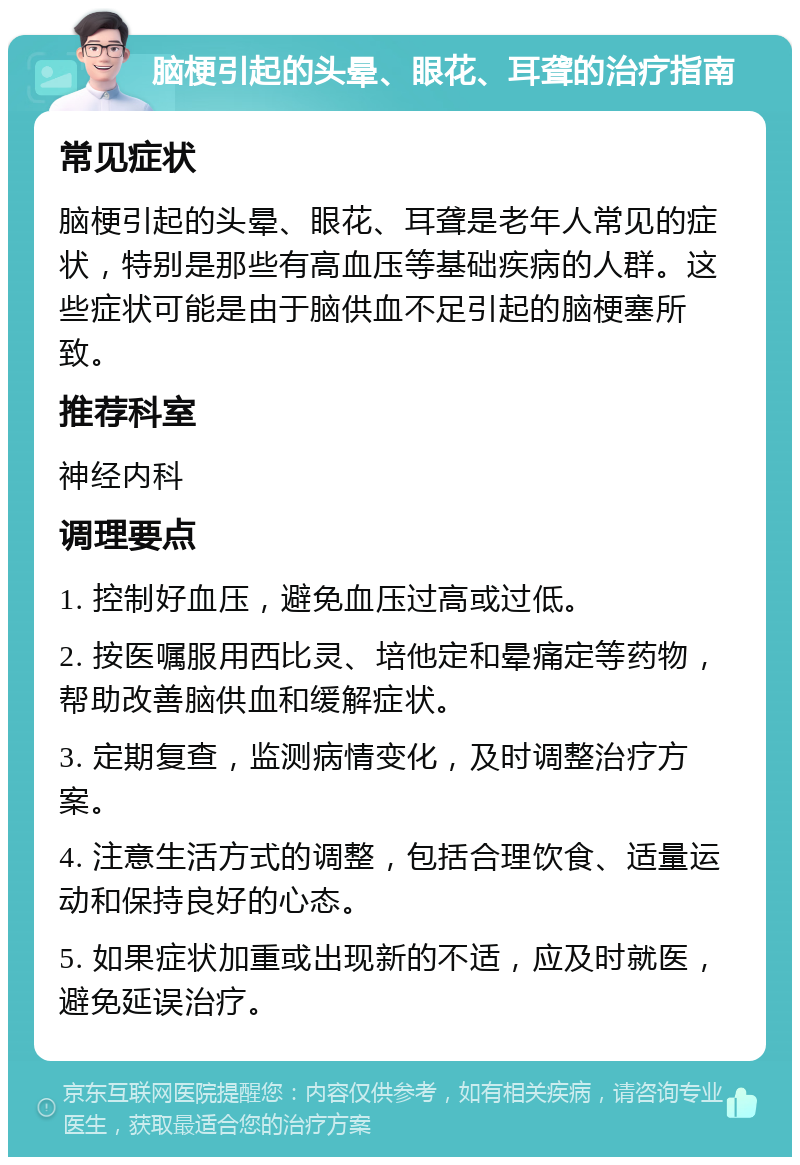 脑梗引起的头晕、眼花、耳聋的治疗指南 常见症状 脑梗引起的头晕、眼花、耳聋是老年人常见的症状，特别是那些有高血压等基础疾病的人群。这些症状可能是由于脑供血不足引起的脑梗塞所致。 推荐科室 神经内科 调理要点 1. 控制好血压，避免血压过高或过低。 2. 按医嘱服用西比灵、培他定和晕痛定等药物，帮助改善脑供血和缓解症状。 3. 定期复查，监测病情变化，及时调整治疗方案。 4. 注意生活方式的调整，包括合理饮食、适量运动和保持良好的心态。 5. 如果症状加重或出现新的不适，应及时就医，避免延误治疗。