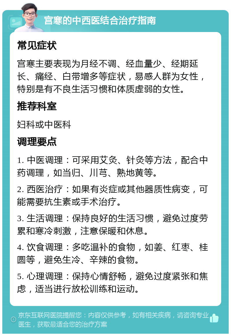 宫寒的中西医结合治疗指南 常见症状 宫寒主要表现为月经不调、经血量少、经期延长、痛经、白带增多等症状，易感人群为女性，特别是有不良生活习惯和体质虚弱的女性。 推荐科室 妇科或中医科 调理要点 1. 中医调理：可采用艾灸、针灸等方法，配合中药调理，如当归、川芎、熟地黄等。 2. 西医治疗：如果有炎症或其他器质性病变，可能需要抗生素或手术治疗。 3. 生活调理：保持良好的生活习惯，避免过度劳累和寒冷刺激，注意保暖和休息。 4. 饮食调理：多吃温补的食物，如姜、红枣、桂圆等，避免生冷、辛辣的食物。 5. 心理调理：保持心情舒畅，避免过度紧张和焦虑，适当进行放松训练和运动。