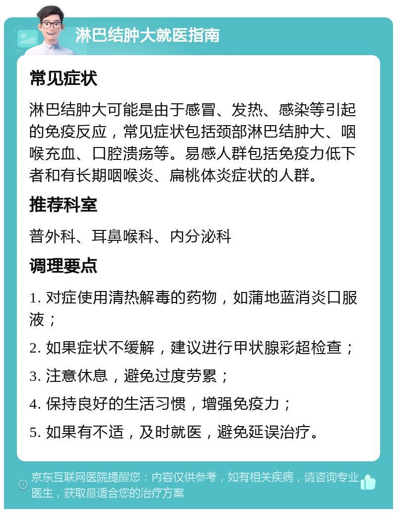 淋巴结肿大就医指南 常见症状 淋巴结肿大可能是由于感冒、发热、感染等引起的免疫反应，常见症状包括颈部淋巴结肿大、咽喉充血、口腔溃疡等。易感人群包括免疫力低下者和有长期咽喉炎、扁桃体炎症状的人群。 推荐科室 普外科、耳鼻喉科、内分泌科 调理要点 1. 对症使用清热解毒的药物，如蒲地蓝消炎口服液； 2. 如果症状不缓解，建议进行甲状腺彩超检查； 3. 注意休息，避免过度劳累； 4. 保持良好的生活习惯，增强免疫力； 5. 如果有不适，及时就医，避免延误治疗。