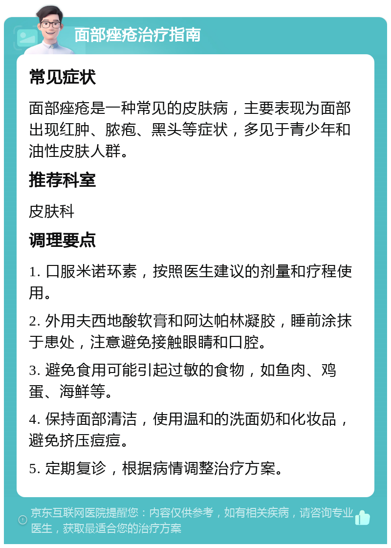 面部痤疮治疗指南 常见症状 面部痤疮是一种常见的皮肤病，主要表现为面部出现红肿、脓疱、黑头等症状，多见于青少年和油性皮肤人群。 推荐科室 皮肤科 调理要点 1. 口服米诺环素，按照医生建议的剂量和疗程使用。 2. 外用夫西地酸软膏和阿达帕林凝胶，睡前涂抹于患处，注意避免接触眼睛和口腔。 3. 避免食用可能引起过敏的食物，如鱼肉、鸡蛋、海鲜等。 4. 保持面部清洁，使用温和的洗面奶和化妆品，避免挤压痘痘。 5. 定期复诊，根据病情调整治疗方案。