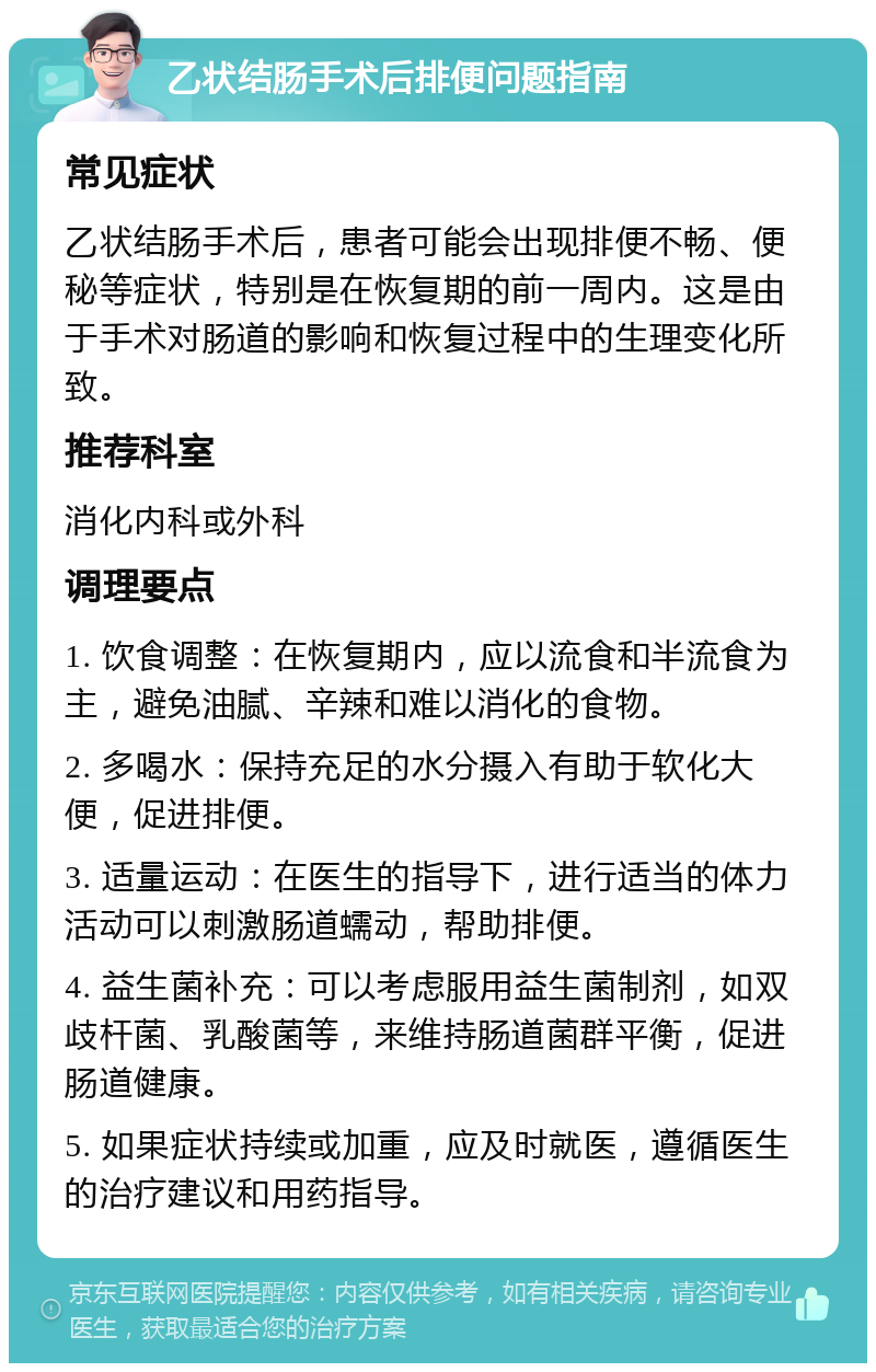 乙状结肠手术后排便问题指南 常见症状 乙状结肠手术后，患者可能会出现排便不畅、便秘等症状，特别是在恢复期的前一周内。这是由于手术对肠道的影响和恢复过程中的生理变化所致。 推荐科室 消化内科或外科 调理要点 1. 饮食调整：在恢复期内，应以流食和半流食为主，避免油腻、辛辣和难以消化的食物。 2. 多喝水：保持充足的水分摄入有助于软化大便，促进排便。 3. 适量运动：在医生的指导下，进行适当的体力活动可以刺激肠道蠕动，帮助排便。 4. 益生菌补充：可以考虑服用益生菌制剂，如双歧杆菌、乳酸菌等，来维持肠道菌群平衡，促进肠道健康。 5. 如果症状持续或加重，应及时就医，遵循医生的治疗建议和用药指导。