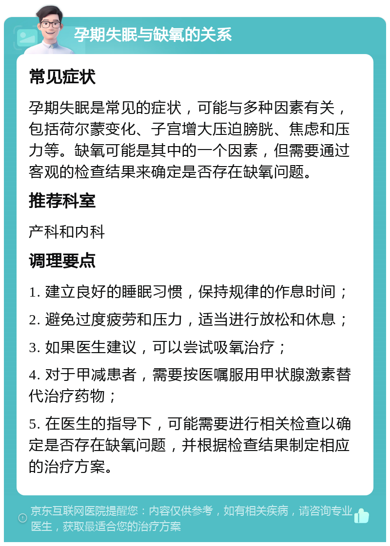 孕期失眠与缺氧的关系 常见症状 孕期失眠是常见的症状，可能与多种因素有关，包括荷尔蒙变化、子宫增大压迫膀胱、焦虑和压力等。缺氧可能是其中的一个因素，但需要通过客观的检查结果来确定是否存在缺氧问题。 推荐科室 产科和内科 调理要点 1. 建立良好的睡眠习惯，保持规律的作息时间； 2. 避免过度疲劳和压力，适当进行放松和休息； 3. 如果医生建议，可以尝试吸氧治疗； 4. 对于甲减患者，需要按医嘱服用甲状腺激素替代治疗药物； 5. 在医生的指导下，可能需要进行相关检查以确定是否存在缺氧问题，并根据检查结果制定相应的治疗方案。