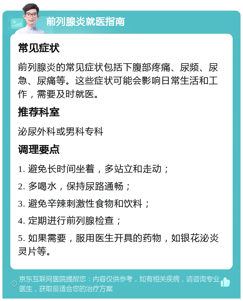 前列腺炎就医指南 常见症状 前列腺炎的常见症状包括下腹部疼痛、尿频、尿急、尿痛等。这些症状可能会影响日常生活和工作，需要及时就医。 推荐科室 泌尿外科或男科专科 调理要点 1. 避免长时间坐着，多站立和走动； 2. 多喝水，保持尿路通畅； 3. 避免辛辣刺激性食物和饮料； 4. 定期进行前列腺检查； 5. 如果需要，服用医生开具的药物，如银花泌炎灵片等。