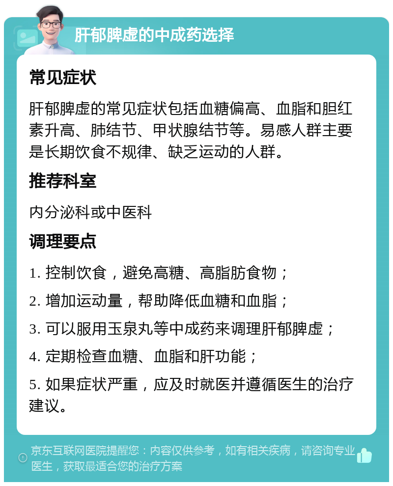 肝郁脾虚的中成药选择 常见症状 肝郁脾虚的常见症状包括血糖偏高、血脂和胆红素升高、肺结节、甲状腺结节等。易感人群主要是长期饮食不规律、缺乏运动的人群。 推荐科室 内分泌科或中医科 调理要点 1. 控制饮食，避免高糖、高脂肪食物； 2. 增加运动量，帮助降低血糖和血脂； 3. 可以服用玉泉丸等中成药来调理肝郁脾虚； 4. 定期检查血糖、血脂和肝功能； 5. 如果症状严重，应及时就医并遵循医生的治疗建议。