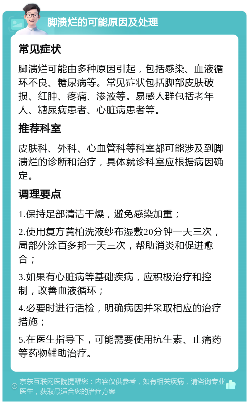 脚溃烂的可能原因及处理 常见症状 脚溃烂可能由多种原因引起，包括感染、血液循环不良、糖尿病等。常见症状包括脚部皮肤破损、红肿、疼痛、渗液等。易感人群包括老年人、糖尿病患者、心脏病患者等。 推荐科室 皮肤科、外科、心血管科等科室都可能涉及到脚溃烂的诊断和治疗，具体就诊科室应根据病因确定。 调理要点 1.保持足部清洁干燥，避免感染加重； 2.使用复方黄柏洗液纱布湿敷20分钟一天三次，局部外涂百多邦一天三次，帮助消炎和促进愈合； 3.如果有心脏病等基础疾病，应积极治疗和控制，改善血液循环； 4.必要时进行活检，明确病因并采取相应的治疗措施； 5.在医生指导下，可能需要使用抗生素、止痛药等药物辅助治疗。