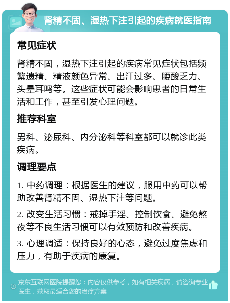 肾精不固、湿热下注引起的疾病就医指南 常见症状 肾精不固，湿热下注引起的疾病常见症状包括频繁遗精、精液颜色异常、出汗过多、腰酸乏力、头晕耳鸣等。这些症状可能会影响患者的日常生活和工作，甚至引发心理问题。 推荐科室 男科、泌尿科、内分泌科等科室都可以就诊此类疾病。 调理要点 1. 中药调理：根据医生的建议，服用中药可以帮助改善肾精不固、湿热下注等问题。 2. 改变生活习惯：戒掉手淫、控制饮食、避免熬夜等不良生活习惯可以有效预防和改善疾病。 3. 心理调适：保持良好的心态，避免过度焦虑和压力，有助于疾病的康复。