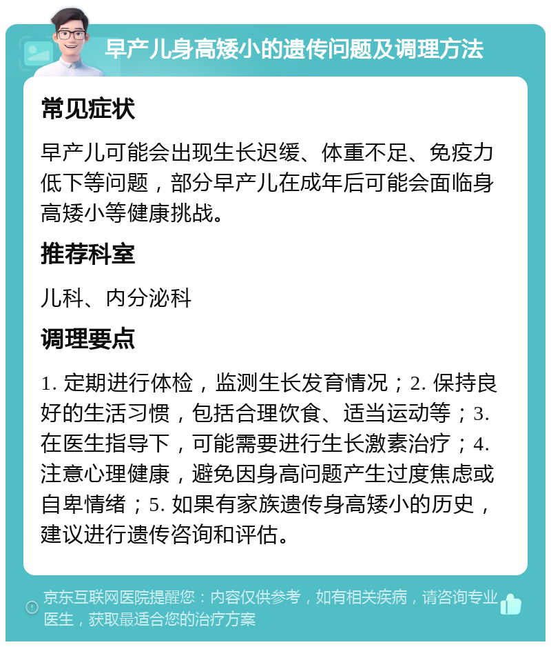 早产儿身高矮小的遗传问题及调理方法 常见症状 早产儿可能会出现生长迟缓、体重不足、免疫力低下等问题，部分早产儿在成年后可能会面临身高矮小等健康挑战。 推荐科室 儿科、内分泌科 调理要点 1. 定期进行体检，监测生长发育情况；2. 保持良好的生活习惯，包括合理饮食、适当运动等；3. 在医生指导下，可能需要进行生长激素治疗；4. 注意心理健康，避免因身高问题产生过度焦虑或自卑情绪；5. 如果有家族遗传身高矮小的历史，建议进行遗传咨询和评估。