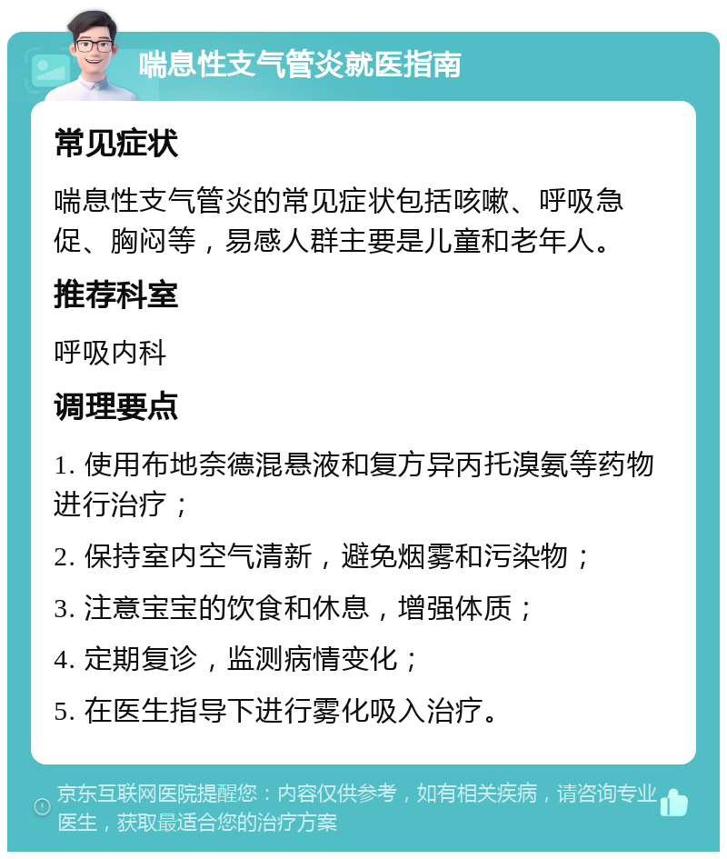 喘息性支气管炎就医指南 常见症状 喘息性支气管炎的常见症状包括咳嗽、呼吸急促、胸闷等，易感人群主要是儿童和老年人。 推荐科室 呼吸内科 调理要点 1. 使用布地奈德混悬液和复方异丙托溴氨等药物进行治疗； 2. 保持室内空气清新，避免烟雾和污染物； 3. 注意宝宝的饮食和休息，增强体质； 4. 定期复诊，监测病情变化； 5. 在医生指导下进行雾化吸入治疗。