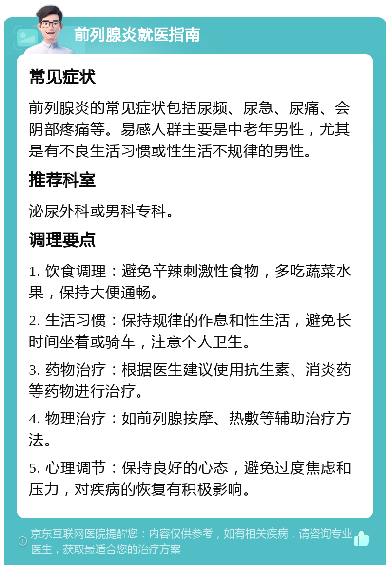 前列腺炎就医指南 常见症状 前列腺炎的常见症状包括尿频、尿急、尿痛、会阴部疼痛等。易感人群主要是中老年男性，尤其是有不良生活习惯或性生活不规律的男性。 推荐科室 泌尿外科或男科专科。 调理要点 1. 饮食调理：避免辛辣刺激性食物，多吃蔬菜水果，保持大便通畅。 2. 生活习惯：保持规律的作息和性生活，避免长时间坐着或骑车，注意个人卫生。 3. 药物治疗：根据医生建议使用抗生素、消炎药等药物进行治疗。 4. 物理治疗：如前列腺按摩、热敷等辅助治疗方法。 5. 心理调节：保持良好的心态，避免过度焦虑和压力，对疾病的恢复有积极影响。