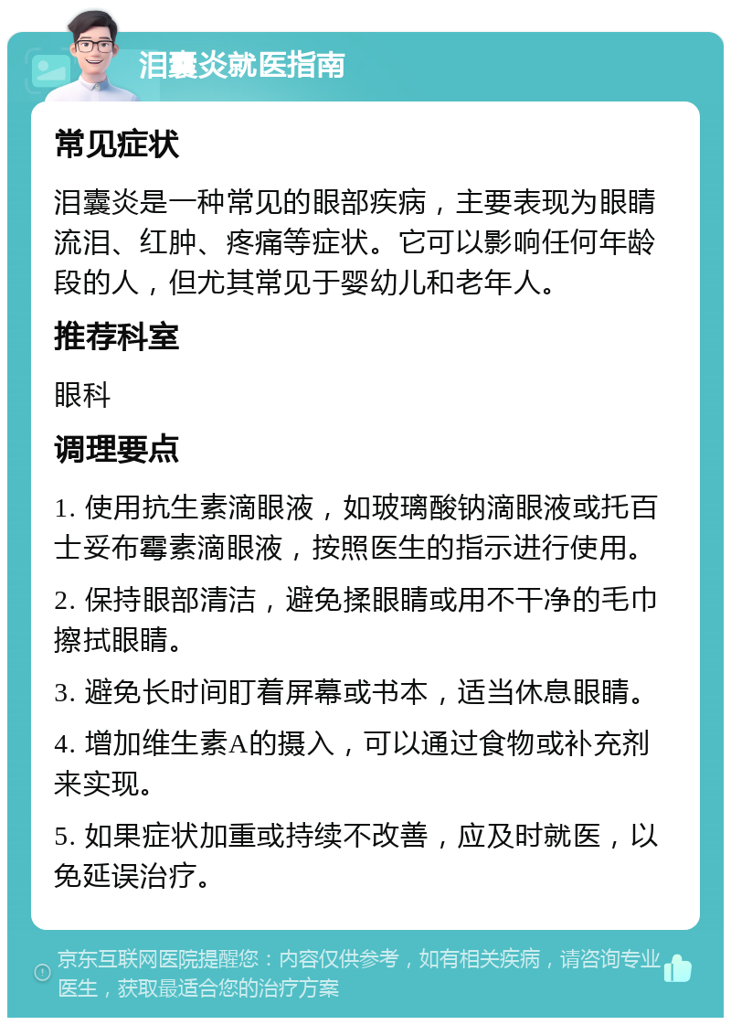 泪囊炎就医指南 常见症状 泪囊炎是一种常见的眼部疾病，主要表现为眼睛流泪、红肿、疼痛等症状。它可以影响任何年龄段的人，但尤其常见于婴幼儿和老年人。 推荐科室 眼科 调理要点 1. 使用抗生素滴眼液，如玻璃酸钠滴眼液或托百士妥布霉素滴眼液，按照医生的指示进行使用。 2. 保持眼部清洁，避免揉眼睛或用不干净的毛巾擦拭眼睛。 3. 避免长时间盯着屏幕或书本，适当休息眼睛。 4. 增加维生素A的摄入，可以通过食物或补充剂来实现。 5. 如果症状加重或持续不改善，应及时就医，以免延误治疗。