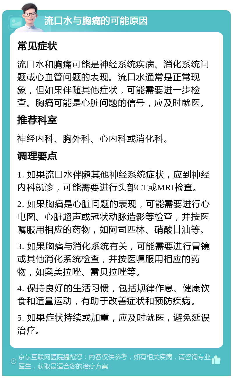 流口水与胸痛的可能原因 常见症状 流口水和胸痛可能是神经系统疾病、消化系统问题或心血管问题的表现。流口水通常是正常现象，但如果伴随其他症状，可能需要进一步检查。胸痛可能是心脏问题的信号，应及时就医。 推荐科室 神经内科、胸外科、心内科或消化科。 调理要点 1. 如果流口水伴随其他神经系统症状，应到神经内科就诊，可能需要进行头部CT或MRI检查。 2. 如果胸痛是心脏问题的表现，可能需要进行心电图、心脏超声或冠状动脉造影等检查，并按医嘱服用相应的药物，如阿司匹林、硝酸甘油等。 3. 如果胸痛与消化系统有关，可能需要进行胃镜或其他消化系统检查，并按医嘱服用相应的药物，如奥美拉唑、雷贝拉唑等。 4. 保持良好的生活习惯，包括规律作息、健康饮食和适量运动，有助于改善症状和预防疾病。 5. 如果症状持续或加重，应及时就医，避免延误治疗。