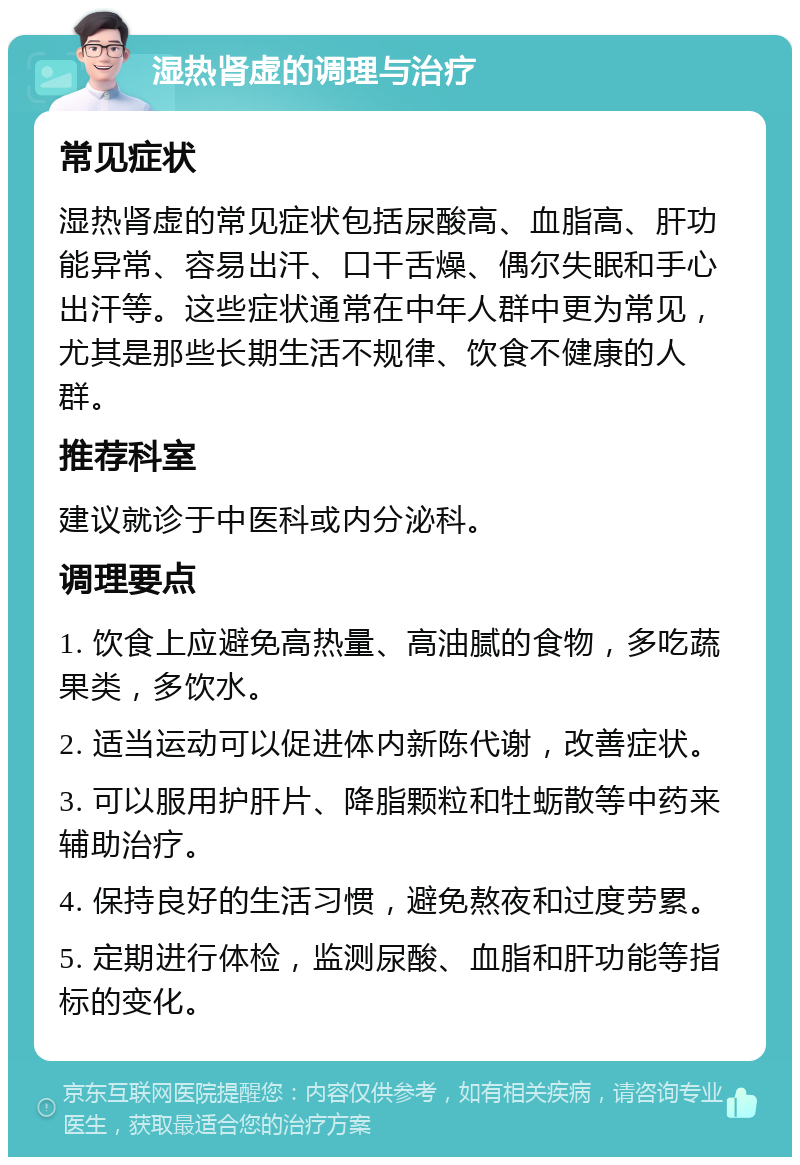 湿热肾虚的调理与治疗 常见症状 湿热肾虚的常见症状包括尿酸高、血脂高、肝功能异常、容易出汗、口干舌燥、偶尔失眠和手心出汗等。这些症状通常在中年人群中更为常见，尤其是那些长期生活不规律、饮食不健康的人群。 推荐科室 建议就诊于中医科或内分泌科。 调理要点 1. 饮食上应避免高热量、高油腻的食物，多吃蔬果类，多饮水。 2. 适当运动可以促进体内新陈代谢，改善症状。 3. 可以服用护肝片、降脂颗粒和牡蛎散等中药来辅助治疗。 4. 保持良好的生活习惯，避免熬夜和过度劳累。 5. 定期进行体检，监测尿酸、血脂和肝功能等指标的变化。