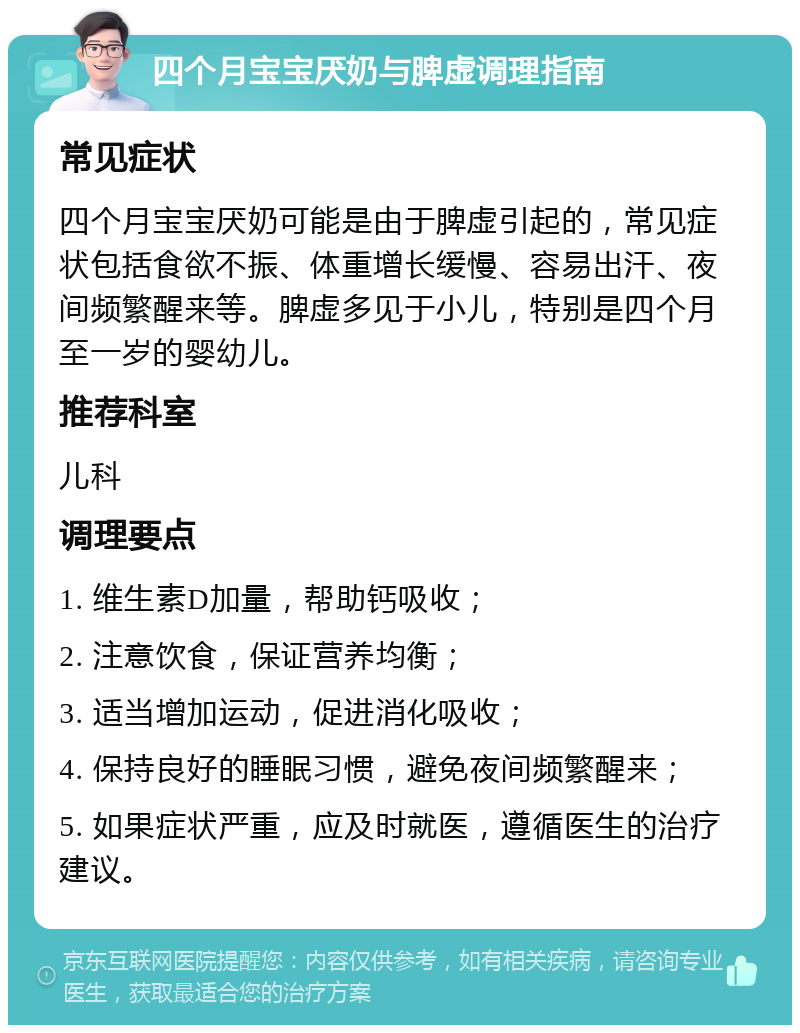 四个月宝宝厌奶与脾虚调理指南 常见症状 四个月宝宝厌奶可能是由于脾虚引起的，常见症状包括食欲不振、体重增长缓慢、容易出汗、夜间频繁醒来等。脾虚多见于小儿，特别是四个月至一岁的婴幼儿。 推荐科室 儿科 调理要点 1. 维生素D加量，帮助钙吸收； 2. 注意饮食，保证营养均衡； 3. 适当增加运动，促进消化吸收； 4. 保持良好的睡眠习惯，避免夜间频繁醒来； 5. 如果症状严重，应及时就医，遵循医生的治疗建议。