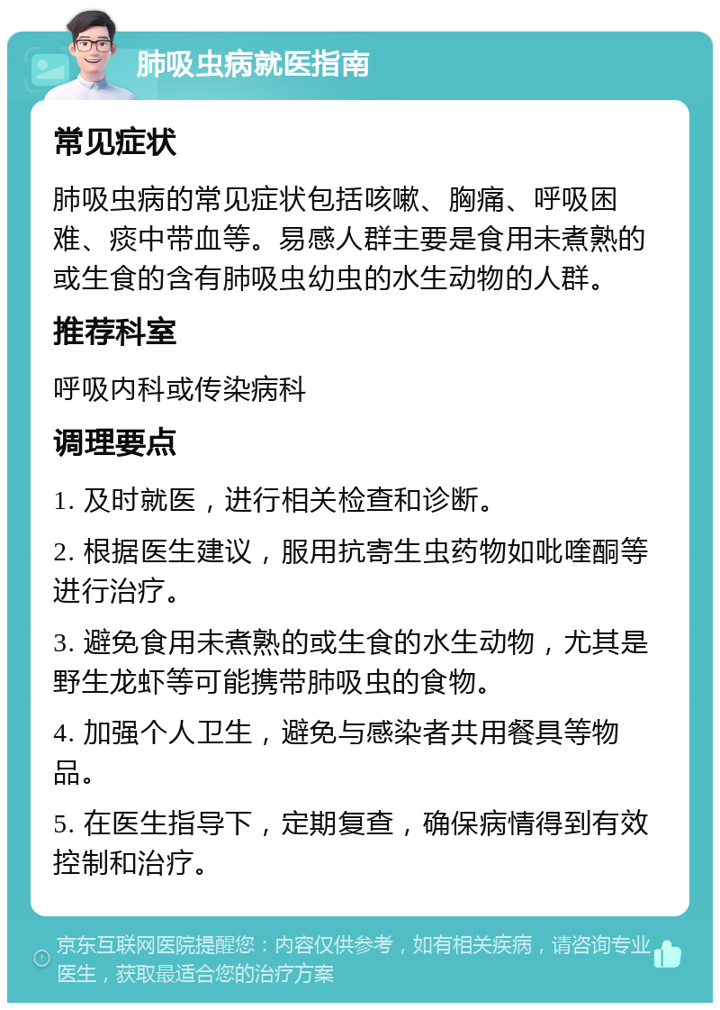 肺吸虫病就医指南 常见症状 肺吸虫病的常见症状包括咳嗽、胸痛、呼吸困难、痰中带血等。易感人群主要是食用未煮熟的或生食的含有肺吸虫幼虫的水生动物的人群。 推荐科室 呼吸内科或传染病科 调理要点 1. 及时就医，进行相关检查和诊断。 2. 根据医生建议，服用抗寄生虫药物如吡喹酮等进行治疗。 3. 避免食用未煮熟的或生食的水生动物，尤其是野生龙虾等可能携带肺吸虫的食物。 4. 加强个人卫生，避免与感染者共用餐具等物品。 5. 在医生指导下，定期复查，确保病情得到有效控制和治疗。