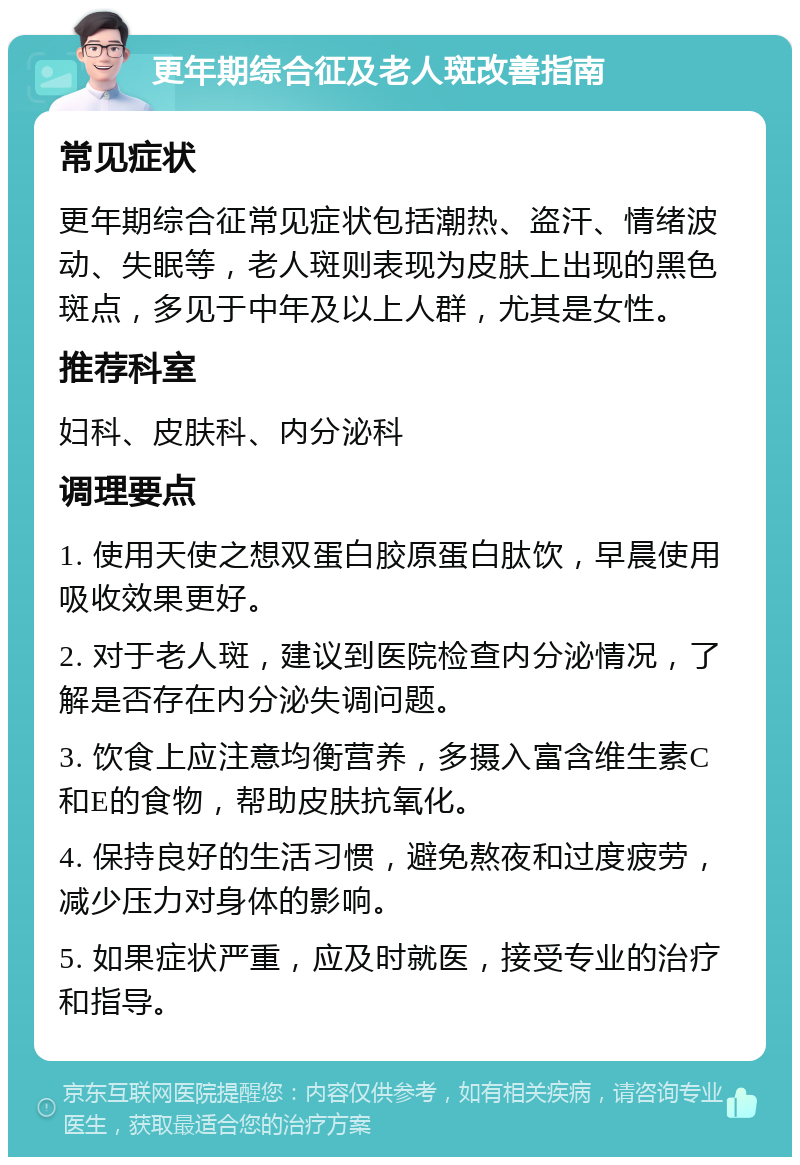 更年期综合征及老人斑改善指南 常见症状 更年期综合征常见症状包括潮热、盗汗、情绪波动、失眠等，老人斑则表现为皮肤上出现的黑色斑点，多见于中年及以上人群，尤其是女性。 推荐科室 妇科、皮肤科、内分泌科 调理要点 1. 使用天使之想双蛋白胶原蛋白肽饮，早晨使用吸收效果更好。 2. 对于老人斑，建议到医院检查内分泌情况，了解是否存在内分泌失调问题。 3. 饮食上应注意均衡营养，多摄入富含维生素C和E的食物，帮助皮肤抗氧化。 4. 保持良好的生活习惯，避免熬夜和过度疲劳，减少压力对身体的影响。 5. 如果症状严重，应及时就医，接受专业的治疗和指导。