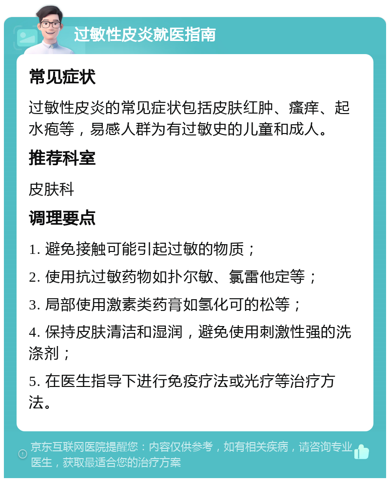 过敏性皮炎就医指南 常见症状 过敏性皮炎的常见症状包括皮肤红肿、瘙痒、起水疱等，易感人群为有过敏史的儿童和成人。 推荐科室 皮肤科 调理要点 1. 避免接触可能引起过敏的物质； 2. 使用抗过敏药物如扑尔敏、氯雷他定等； 3. 局部使用激素类药膏如氢化可的松等； 4. 保持皮肤清洁和湿润，避免使用刺激性强的洗涤剂； 5. 在医生指导下进行免疫疗法或光疗等治疗方法。