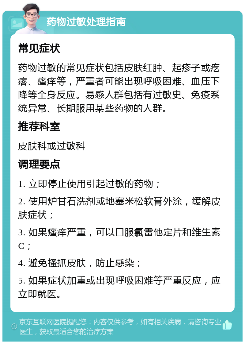 药物过敏处理指南 常见症状 药物过敏的常见症状包括皮肤红肿、起疹子或疙瘩、瘙痒等，严重者可能出现呼吸困难、血压下降等全身反应。易感人群包括有过敏史、免疫系统异常、长期服用某些药物的人群。 推荐科室 皮肤科或过敏科 调理要点 1. 立即停止使用引起过敏的药物； 2. 使用炉甘石洗剂或地塞米松软膏外涂，缓解皮肤症状； 3. 如果瘙痒严重，可以口服氯雷他定片和维生素C； 4. 避免搔抓皮肤，防止感染； 5. 如果症状加重或出现呼吸困难等严重反应，应立即就医。