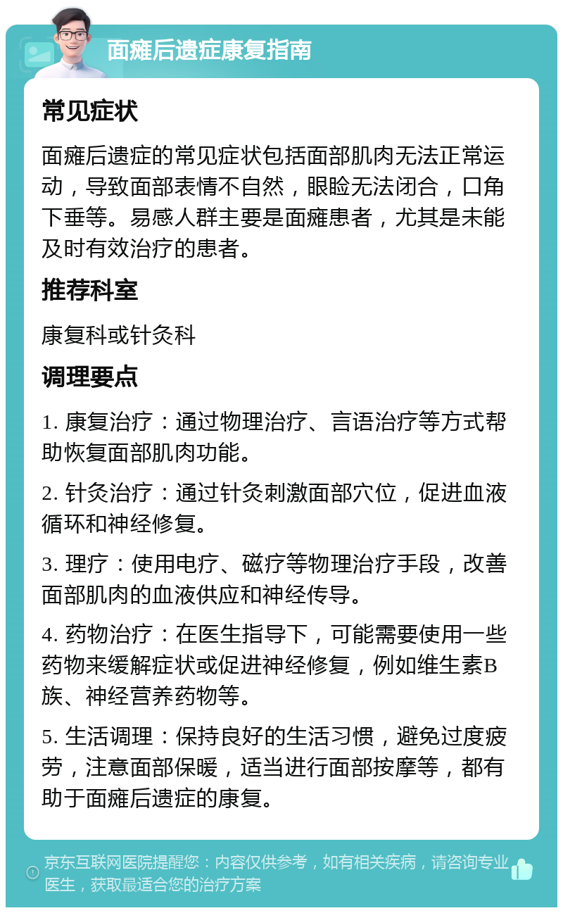 面瘫后遗症康复指南 常见症状 面瘫后遗症的常见症状包括面部肌肉无法正常运动，导致面部表情不自然，眼睑无法闭合，口角下垂等。易感人群主要是面瘫患者，尤其是未能及时有效治疗的患者。 推荐科室 康复科或针灸科 调理要点 1. 康复治疗：通过物理治疗、言语治疗等方式帮助恢复面部肌肉功能。 2. 针灸治疗：通过针灸刺激面部穴位，促进血液循环和神经修复。 3. 理疗：使用电疗、磁疗等物理治疗手段，改善面部肌肉的血液供应和神经传导。 4. 药物治疗：在医生指导下，可能需要使用一些药物来缓解症状或促进神经修复，例如维生素B族、神经营养药物等。 5. 生活调理：保持良好的生活习惯，避免过度疲劳，注意面部保暖，适当进行面部按摩等，都有助于面瘫后遗症的康复。